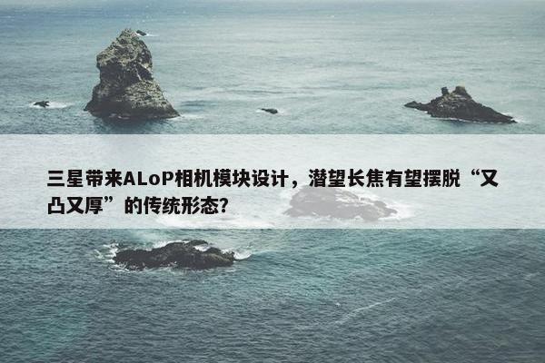 三星带来ALoP相机模块设计，潜望长焦有望摆脱“又凸又厚”的传统形态？