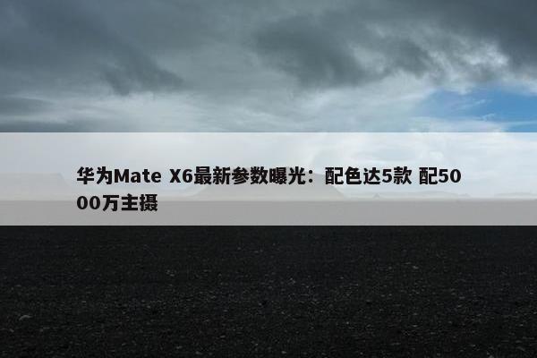 华为Mate X6最新参数曝光：配色达5款 配5000万主摄