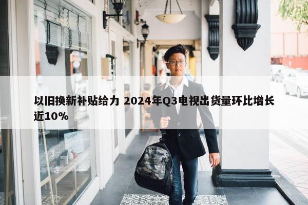 以旧换新补贴给力 2024年Q3电视出货量环比增长近10%