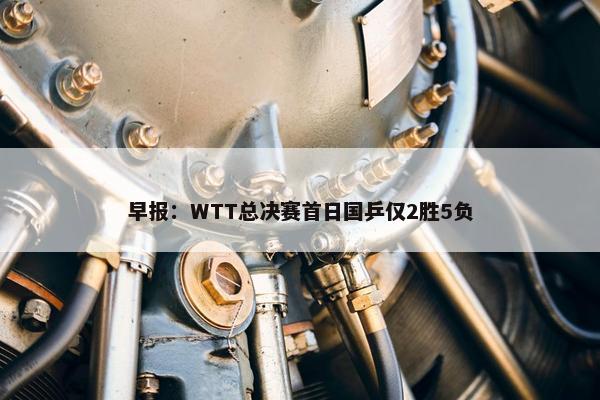 早报：WTT总决赛首日国乒仅2胜5负