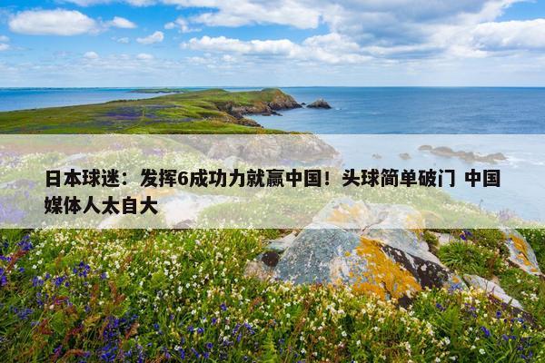 日本球迷：发挥6成功力就赢中国！头球简单破门 中国媒体人太自大