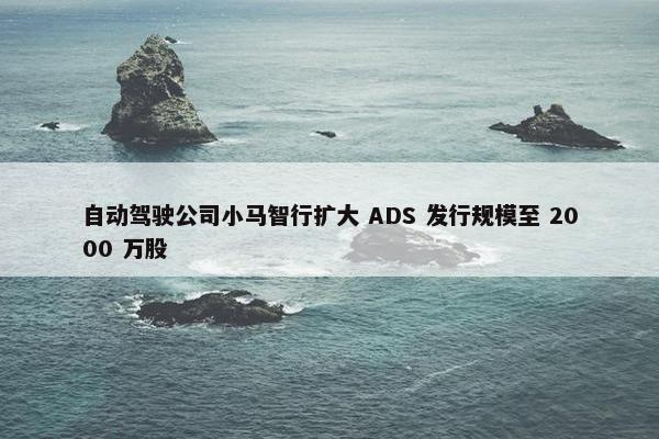 自动驾驶公司小马智行扩大 ADS 发行规模至 2000 万股