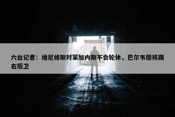 六台记者：维尼修斯对莱加内斯不会轮休，巴尔韦德将踢右后卫