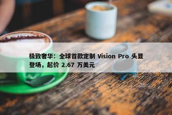 极致奢华：全球首款定制 Vision Pro 头显登场，起价 2.67 万美元