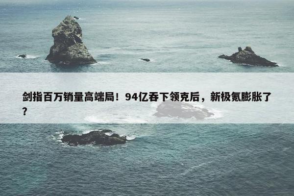 剑指百万销量高端局！94亿吞下领克后，新极氪膨胀了？