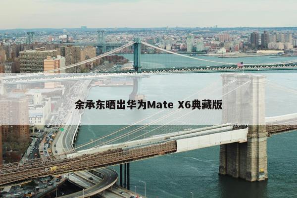 余承东晒出华为Mate X6典藏版