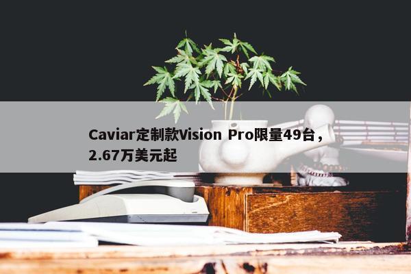 Caviar定制款Vision Pro限量49台，2.67万美元起