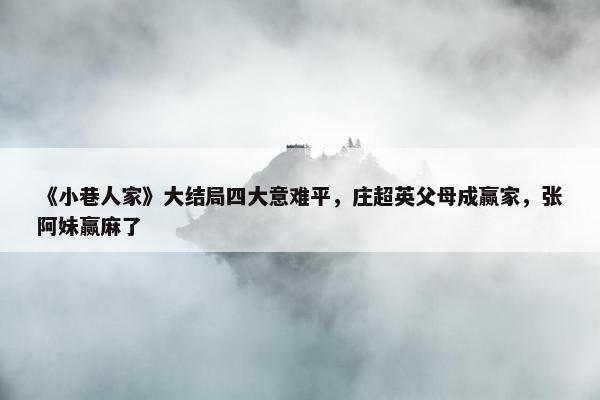 《小巷人家》大结局四大意难平，庄超英父母成赢家，张阿妹赢麻了