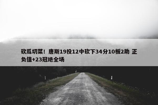 砍瓜切菜！唐斯19投12中砍下34分10板2助 正负值+23冠绝全场