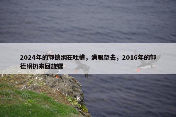 2024年的郭德纲在吐槽，满眼望去，2016年的郭德纲扔来回旋镖