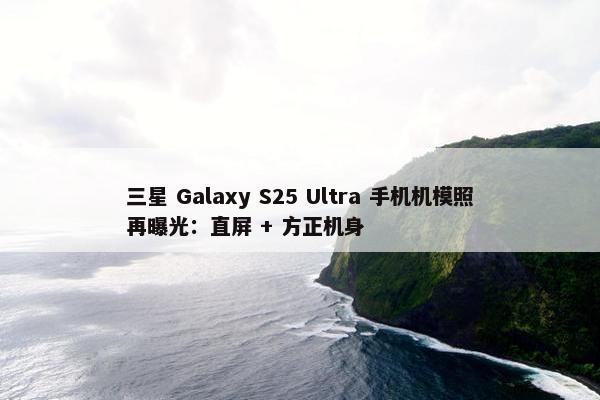 三星 Galaxy S25 Ultra 手机机模照再曝光：直屏 + 方正机身