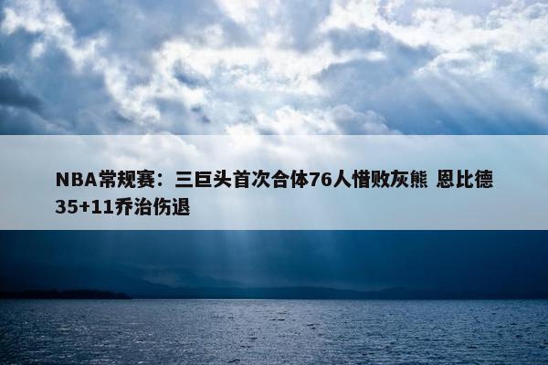 NBA常规赛：三巨头首次合体76人惜败灰熊 恩比德35+11乔治伤退