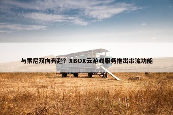 与索尼双向奔赴？XBOX云游戏服务推出串流功能