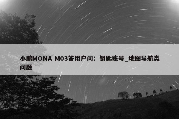 小鹏MONA M03答用户问：钥匙账号_地图导航类问题