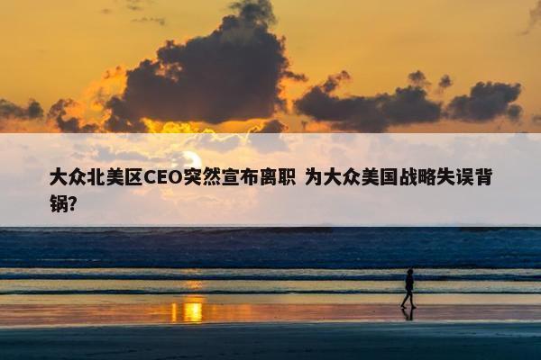 大众北美区CEO突然宣布离职 为大众美国战略失误背锅？