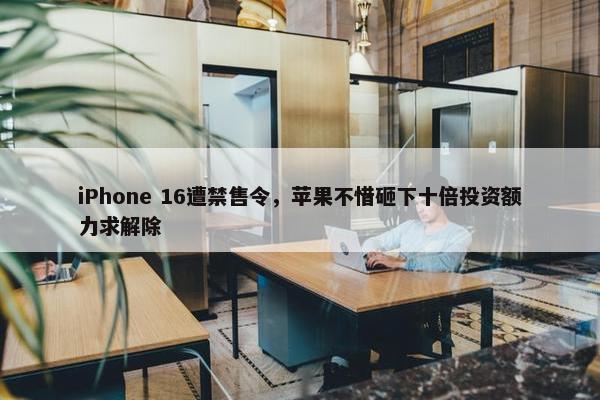 iPhone 16遭禁售令，苹果不惜砸下十倍投资额力求解除