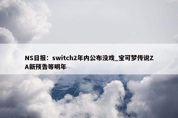 NS日报：switch2年内公布没戏_宝可梦传说ZA新预告等明年