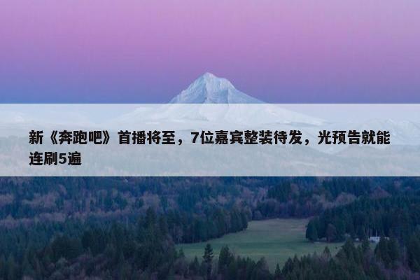 新《奔跑吧》首播将至，7位嘉宾整装待发，光预告就能连刷5遍