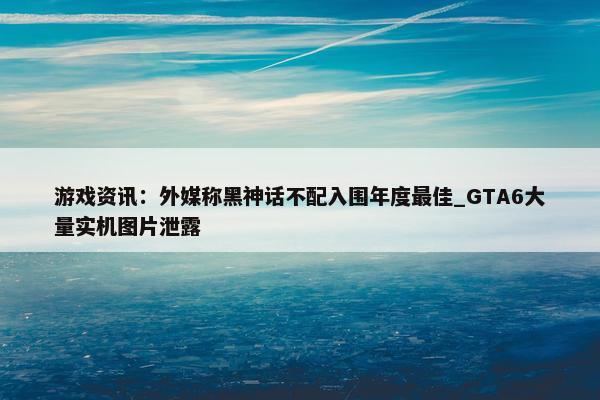 游戏资讯：外媒称黑神话不配入围年度最佳_GTA6大量实机图片泄露