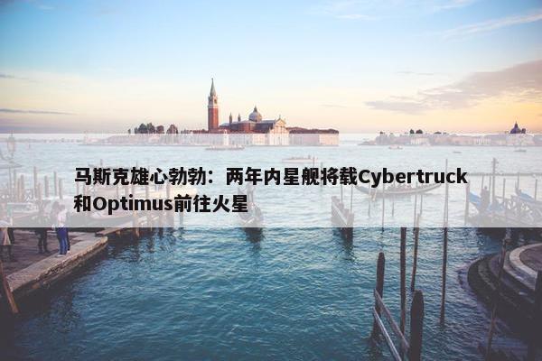 马斯克雄心勃勃：两年内星舰将载Cybertruck和Optimus前往火星