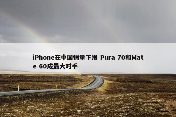 iPhone在中国销量下滑 Pura 70和Mate 60成最大对手