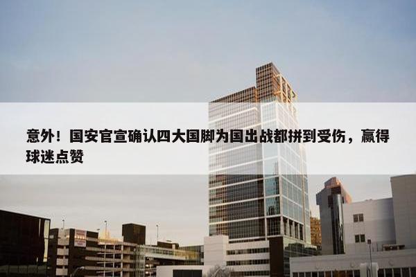 意外！国安官宣确认四大国脚为国出战都拼到受伤，赢得球迷点赞