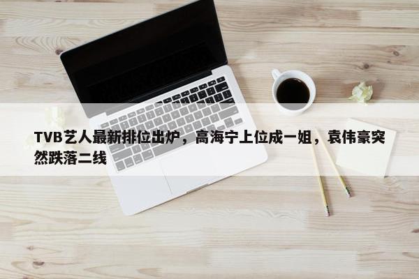 TVB艺人最新排位出炉，高海宁上位成一姐，袁伟豪突然跌落二线