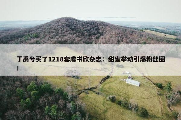 丁禹兮买了1218套虞书欣杂志：甜蜜举动引爆粉丝圈！