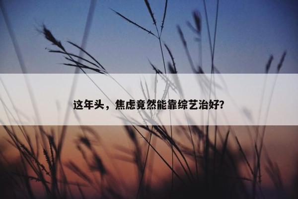 这年头，焦虑竟然能靠综艺治好？