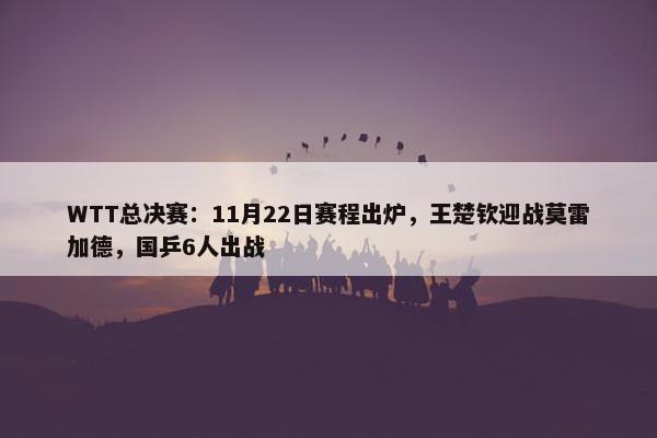 WTT总决赛：11月22日赛程出炉，王楚钦迎战莫雷加德，国乒6人出战