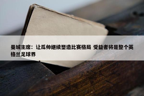 曼城主席：让瓜帅继续塑造比赛格局 受益者将是整个英格兰足球界