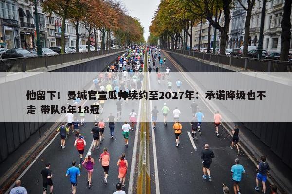 他留下！曼城官宣瓜帅续约至2027年：承诺降级也不走 带队8年18冠