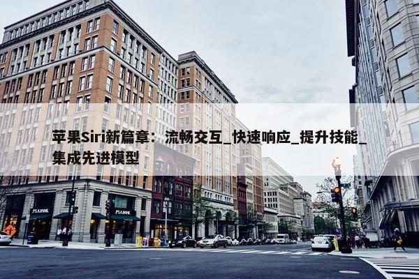 苹果Siri新篇章：流畅交互_快速响应_提升技能_集成先进模型