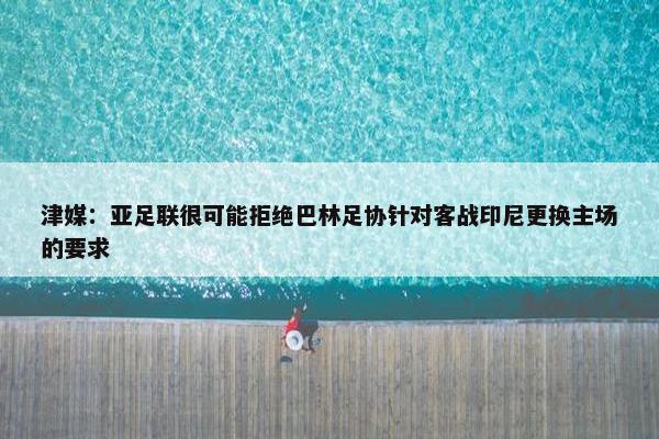 津媒：亚足联很可能拒绝巴林足协针对客战印尼更换主场的要求