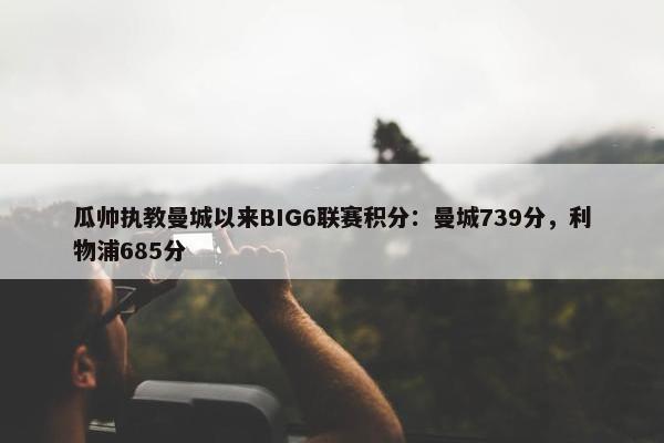 瓜帅执教曼城以来BIG6联赛积分：曼城739分，利物浦685分