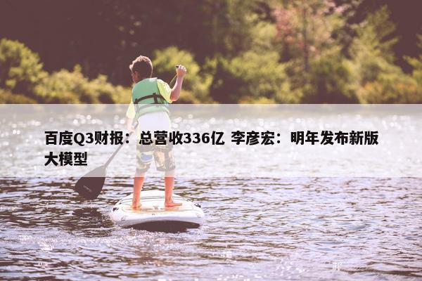 百度Q3财报：总营收336亿 李彦宏：明年发布新版大模型