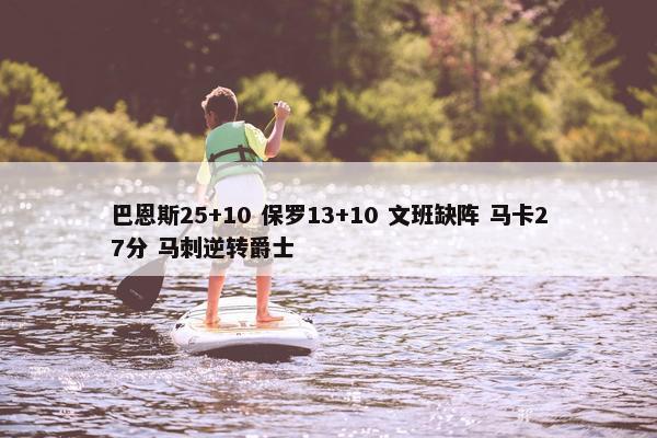 巴恩斯25+10 保罗13+10 文班缺阵 马卡27分 马刺逆转爵士