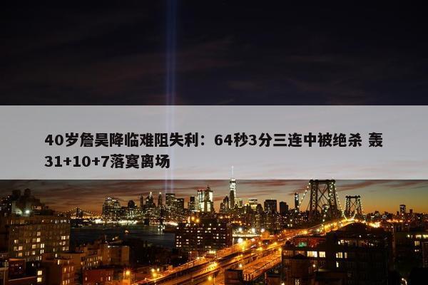 40岁詹昊降临难阻失利：64秒3分三连中被绝杀 轰31+10+7落寞离场