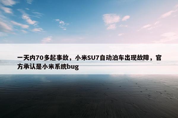 一天内70多起事故，小米SU7自动泊车出现故障，官方承认是小米系统bug