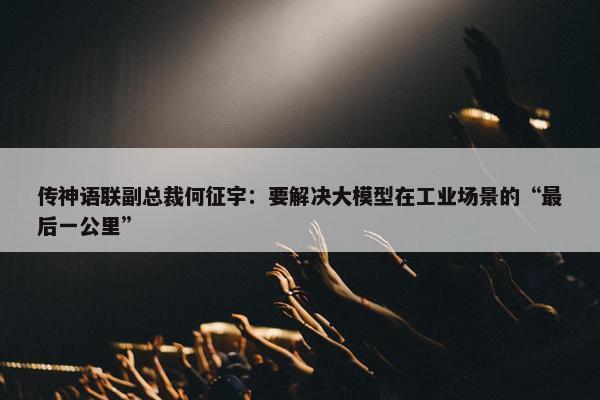 传神语联副总裁何征宇：要解决大模型在工业场景的“最后一公里”