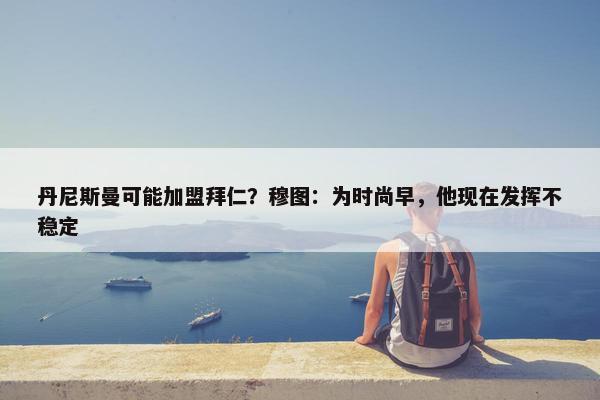 丹尼斯曼可能加盟拜仁？穆图：为时尚早，他现在发挥不稳定