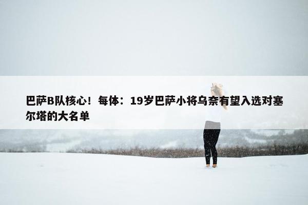 巴萨B队核心！每体：19岁巴萨小将乌奈有望入选对塞尔塔的大名单