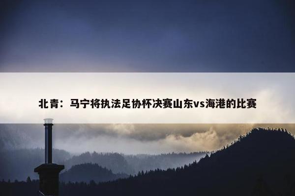 北青：马宁将执法足协杯决赛山东vs海港的比赛