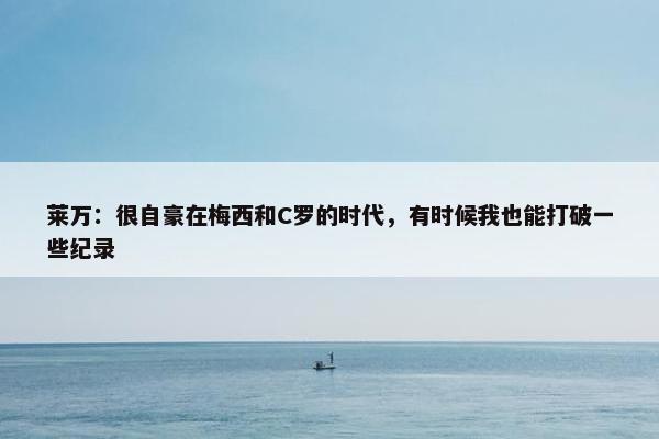 莱万：很自豪在梅西和C罗的时代，有时候我也能打破一些纪录