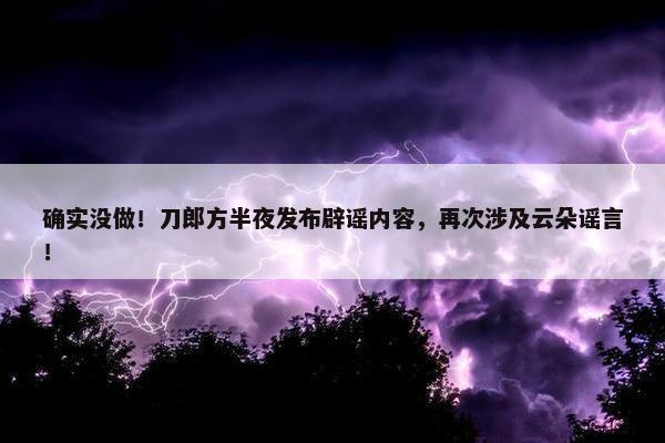 确实没做！刀郎方半夜发布辟谣内容，再次涉及云朵谣言！