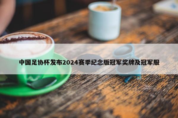 中国足协杯发布2024赛季纪念版冠军奖牌及冠军服