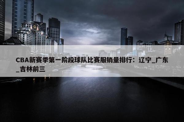 CBA新赛季第一阶段球队比赛服销量排行：辽宁_广东_吉林前三