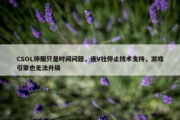 CSOL停服只是时间问题，连V社停止技术支持，游戏引擎也无法升级