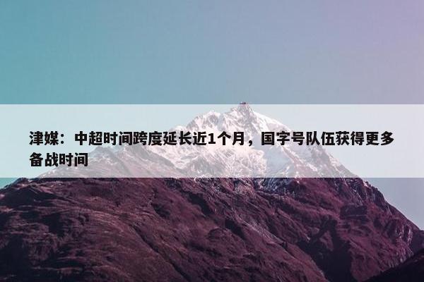 津媒：中超时间跨度延长近1个月，国字号队伍获得更多备战时间