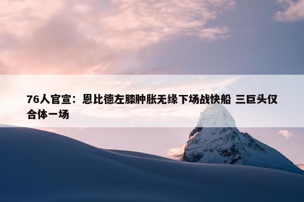 76人官宣：恩比德左膝肿胀无缘下场战快船 三巨头仅合体一场